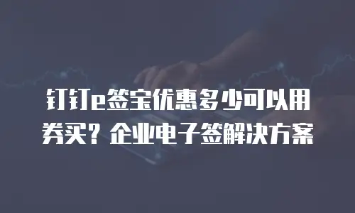 钉钉e签宝优惠多少可以用券买？企业电子签解决方案