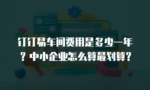 钉钉易车间费用是多少一年？中小企业怎么算最划算？