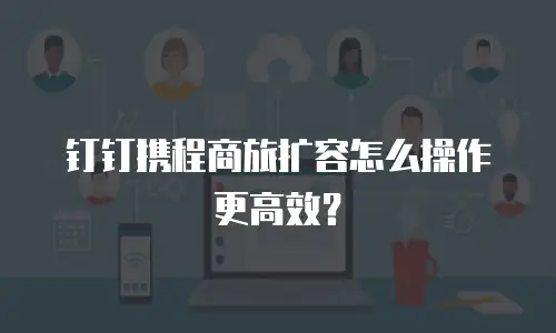 钉钉携程商旅扩容怎么操作更高效？
