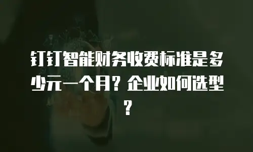 钉钉智能财务收费标准是多少元一个月？企业如何选型？