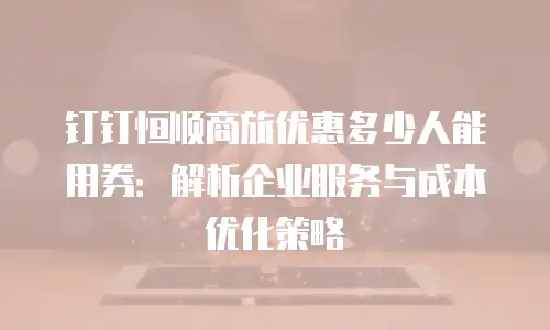 钉钉恒顺商旅优惠多少人能用券：解析企业服务与成本优化策略