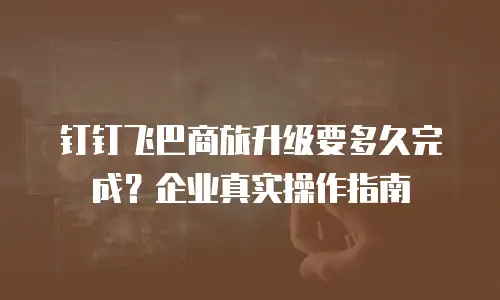 钉钉飞巴商旅升级要多久完成？企业真实操作指南