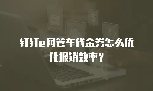 钉钉e网管车代金券怎么优化报销效率？