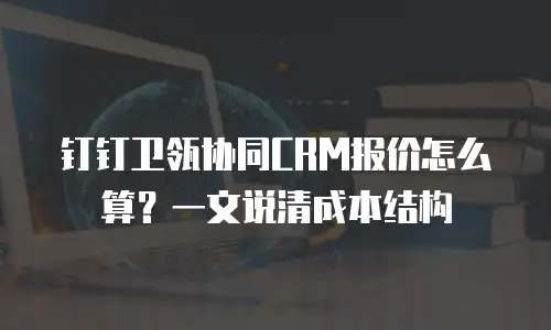 钉钉卫瓴协同CRM报价怎么算？一文说清成本结构
