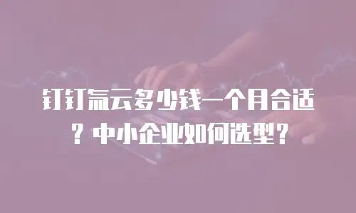 钉钉氚云多少钱一个月合适？中小企业如何选型？