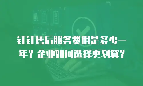 钉钉售后服务费用是多少一年？企业如何选择更划算？