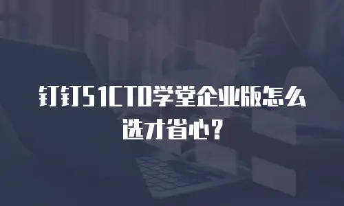 钉钉51CTO学堂企业版怎么选才省心？