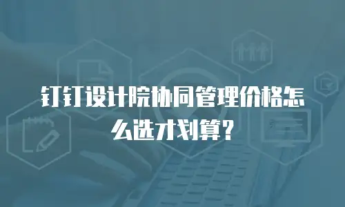 钉钉设计院协同管理价格怎么选才划算？