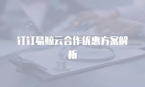 钉钉易鲸云合作优惠方案解析