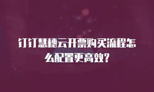 钉钉慧穗云开票购买流程怎么配置更高效？