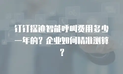 钉钉探迹智能呼叫费用多少一年的？企业如何精准测算？