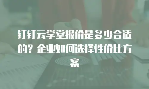 钉钉云学堂报价是多少合适的？企业如何选择性价比方案