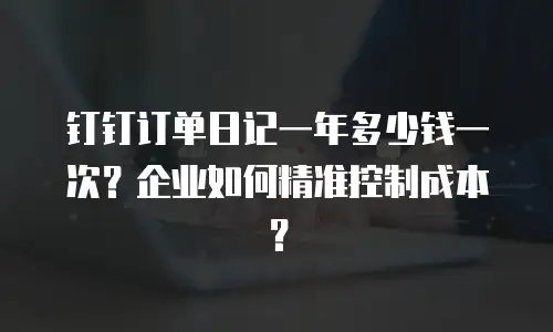 钉钉订单日记一年多少钱一次？企业如何精准控制成本？
