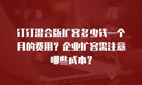 钉钉混合版扩容多少钱一个月的费用？企业扩容需注意哪些成本？