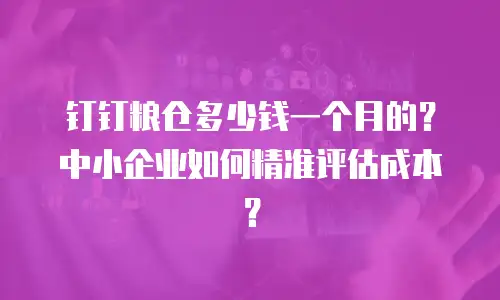 钉钉粮仓多少钱一个月的？中小企业如何精准评估成本？