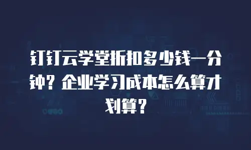 钉钉云学堂折扣多少钱一分钟？企业学习成本怎么算才划算？