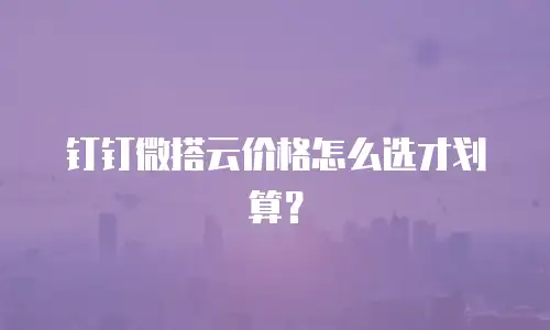 钉钉微搭云价格怎么选才划算？