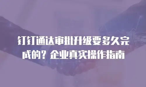 钉钉通达审批升级要多久完成的？企业真实操作指南