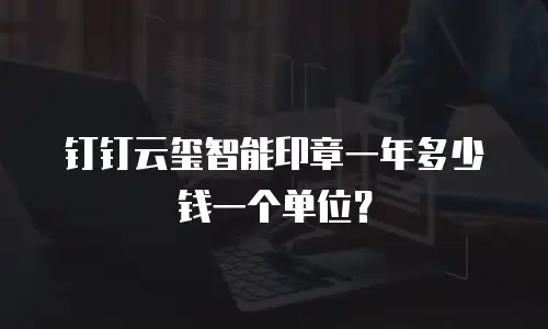 钉钉云玺智能印章一年多少钱一个单位？