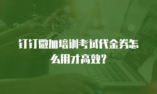 钉钉微加培训考试代金券怎么用才高效？