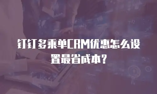 钉钉多乘单CRM优惠怎么设置最省成本？