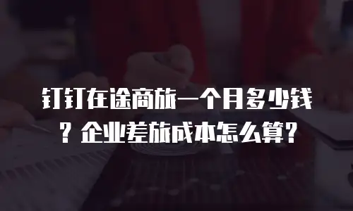 钉钉在途商旅一个月多少钱？企业差旅成本怎么算？