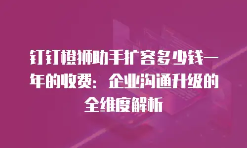 钉钉橙狮助手扩容多少钱一年的收费：企业沟通升级的全维度解析