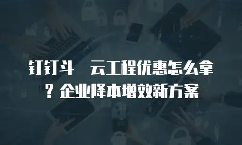 钉钉斗栱云工程优惠怎么拿？企业降本增效新方案