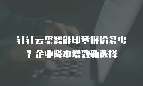 钉钉云玺智能印章报价多少？企业降本增效新选择