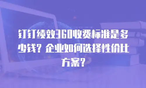 钉钉绩效360收费标准是多少钱？企业如何选择性价比方案？
