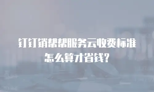 钉钉销帮帮服务云收费标准怎么算才省钱？