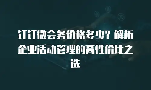 钉钉微会务价格多少？解析企业活动管理的高性价比之选