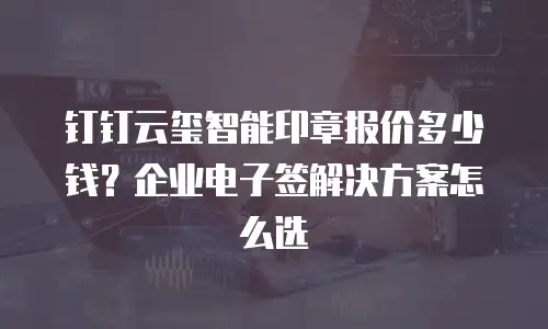 钉钉云玺智能印章报价多少钱？企业电子签解决方案怎么选