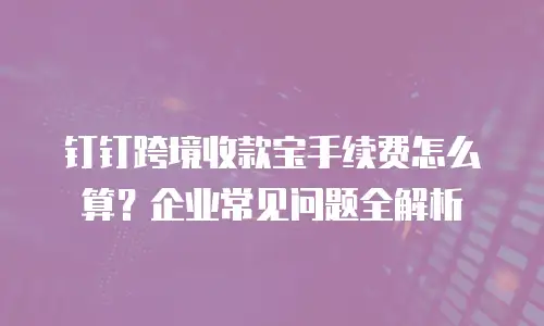 钉钉跨境收款宝手续费怎么算？企业常见问题全解析