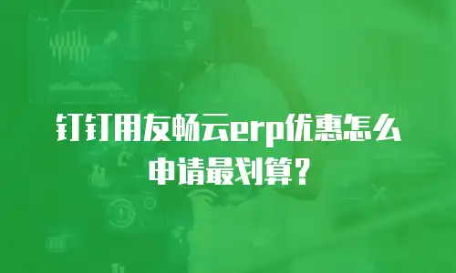 钉钉用友畅云erp优惠怎么申请最划算？