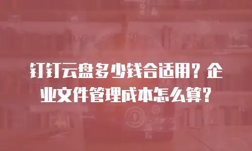 钉钉云盘多少钱合适用？企业文件管理成本怎么算？