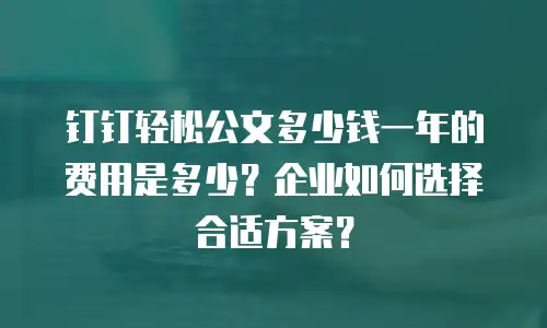 钉钉轻松公文多少钱一年的费用是多少？企业如何选择合适方案？