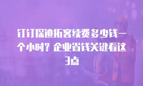 钉钉探迹拓客续费多少钱一个小时？企业省钱关键看这3点
