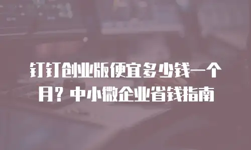 钉钉创业版便宜多少钱一个月？中小微企业省钱指南