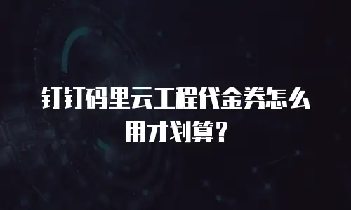 钉钉码里云工程代金券怎么用才划算？