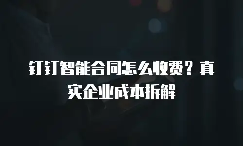 钉钉智能合同怎么收费？真实企业成本拆解