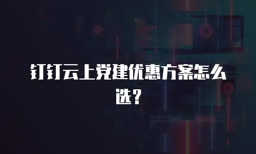 钉钉云上党建优惠方案怎么选？