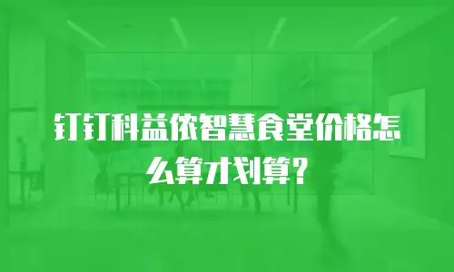 钉钉科益侬智慧食堂价格怎么算才划算？