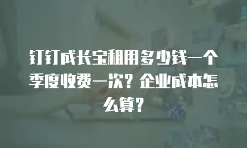 钉钉成长宝租用多少钱一个季度收费一次？企业成本怎么算？