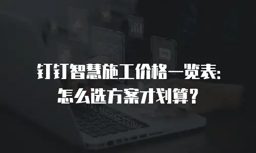 钉钉智慧施工价格一览表：怎么选方案才划算？