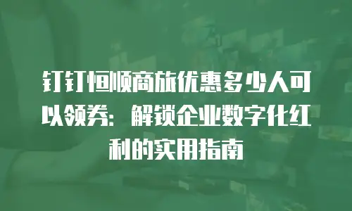 钉钉恒顺商旅优惠多少人可以领券：解锁企业数字化红利的实用指南