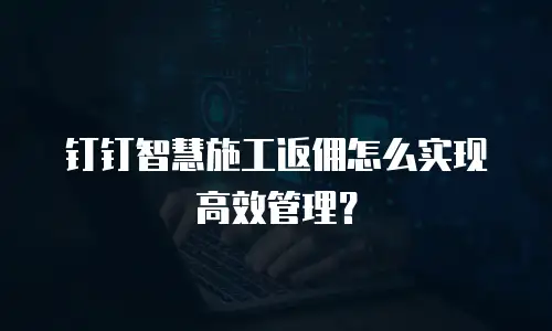 钉钉智慧施工返佣怎么实现高效管理？