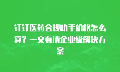 钉钉医药合规助手价格怎么算？一文看清企业级解决方案