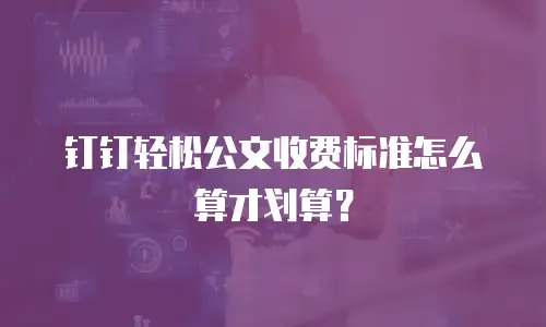钉钉轻松公文收费标准怎么算才划算？