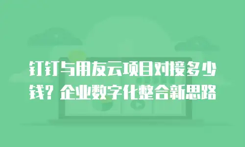 钉钉与用友云项目对接多少钱？企业数字化整合新思路
